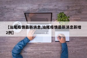 【汕尾疫情最新消息,汕尾疫情最新消息新增2例】