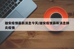 雄安疫情最新消息今天/雄安疫情最新消息肺炎疫情