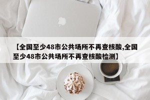 【全国至少48市公共场所不再查核酸,全国至少48市公共场所不再查核酸检测】