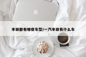 丰田都有哪些车型/一汽丰田有什么车