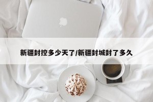 新疆封控多少天了/新疆封城封了多久