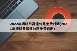 2022年清明节高速公路免费时间(2021年清明节高速公路免费日期)