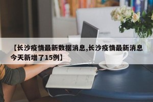 【长沙疫情最新数据消息,长沙疫情最新消息今天新增了15例】