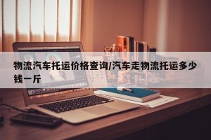 物流汽车托运价格查询/汽车走物流托运多少钱一斤