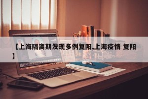 【上海隔离期发现多例复阳,上海疫情 复阳】