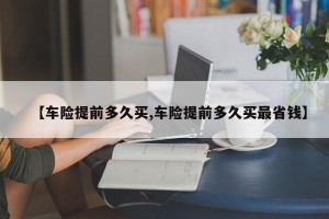 【车险提前多久买,车险提前多久买最省钱】
