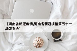 【河南省新冠疫情,河南省新冠疫情第五十一场发布会】