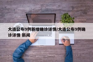大连公布9例新增确诊详情/大连公布9例确诊详情 新闻