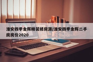 淮安四季金辉精装修房源/淮安四季金辉二手房房价2020