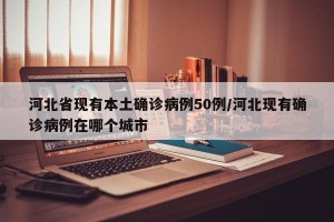 河北省现有本土确诊病例50例/河北现有确诊病例在哪个城市