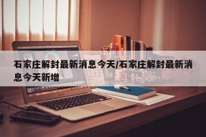 石家庄解封最新消息今天/石家庄解封最新消息今天新增