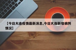 【今日大连疫情最新消息,今日大连新增病例情况】