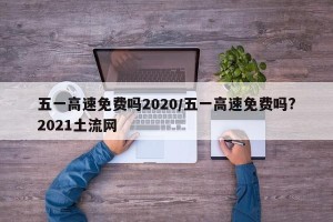 五一高速免费吗2020/五一高速免费吗?2021土流网