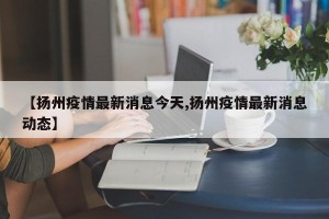 【扬州疫情最新消息今天,扬州疫情最新消息动态】