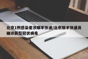 北京1例感染者涉顺丰快递/北京顺丰快递员确诊新型冠状病毒