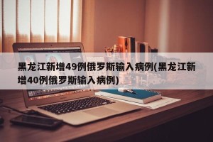 黑龙江新增49例俄罗斯输入病例(黑龙江新增40例俄罗斯输入病例)