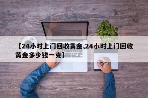 【24小时上门回收黄金,24小时上门回收黄金多少钱一克】