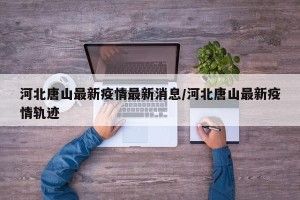 河北唐山最新疫情最新消息/河北唐山最新疫情轨迹