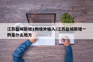 江苏盐城新增1例境外输入/江苏盐城新增一例是什么地方