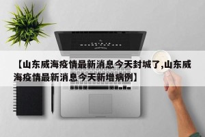 【山东威海疫情最新消息今天封城了,山东威海疫情最新消息今天新增病例】