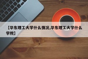 【华东理工大学什么情况,华东理工大学什么学院】