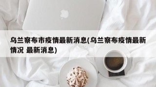 乌兰察布市疫情最新消息(乌兰察布疫情最新情况 最新消息)