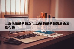 三亚疫情最新情况/三亚疫情最新情况最新消息今天