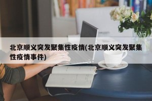 北京顺义突发聚集性疫情(北京顺义突发聚集性疫情事件)