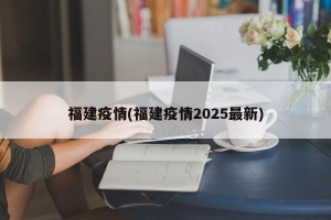 福建疫情(福建疫情2025最新)