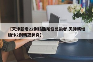 【天津新增22例核酸阳性感染者,天津新增确诊2例新冠肺炎】