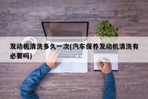 发动机清洗多久一次(汽车保养发动机清洗有必要吗)