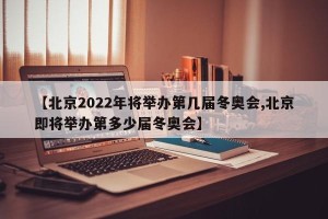 【北京2022年将举办第几届冬奥会,北京即将举办第多少届冬奥会】