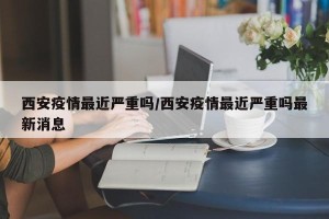 西安疫情最近严重吗/西安疫情最近严重吗最新消息