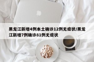 黑龙江新增4例本土确诊12例无症状/黑龙江新增7例确诊81例无症状