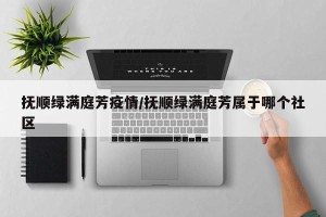 抚顺绿满庭芳疫情/抚顺绿满庭芳属于哪个社区