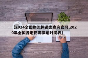 【2024全国物流停运表查询官网,2020年全国各地物流停运时间表】