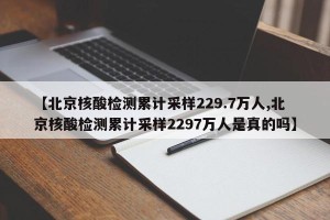 【北京核酸检测累计采样229.7万人,北京核酸检测累计采样2297万人是真的吗】