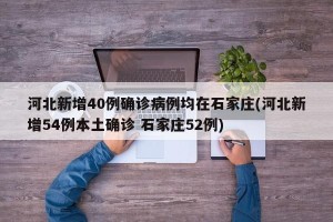 河北新增40例确诊病例均在石家庄(河北新增54例本土确诊 石家庄52例)