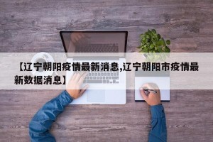 【辽宁朝阳疫情最新消息,辽宁朝阳市疫情最新数据消息】