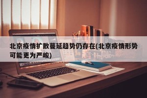 北京疫情扩散蔓延趋势仍存在(北京疫情形势可能更为严峻)