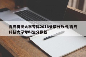 青岛科技大学专科2016录取分数线/青岛科技大学专科生分数线