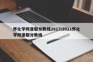 怀化学院录取分数线2017/2021怀化学院录取分数线