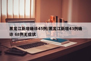 黑龙江新增确诊45例/黑龙江新增43例确诊 68例无症状