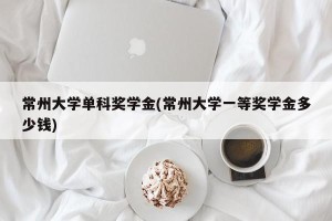 常州大学单科奖学金(常州大学一等奖学金多少钱)