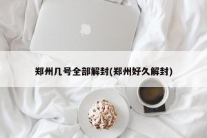 郑州几号全部解封(郑州好久解封)