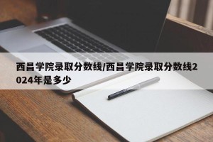 西昌学院录取分数线/西昌学院录取分数线2024年是多少
