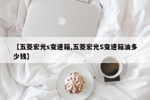 【五菱宏光s变速箱,五菱宏光S变速箱油多少钱】