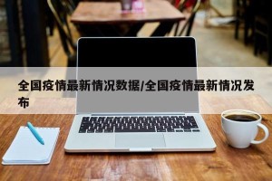 全国疫情最新情况数据/全国疫情最新情况发布