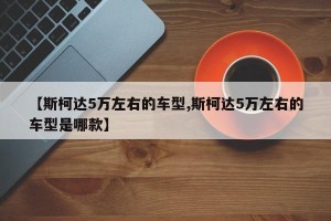 【斯柯达5万左右的车型,斯柯达5万左右的车型是哪款】