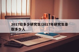 2017招多少研究生/2017年研究生录取多少人